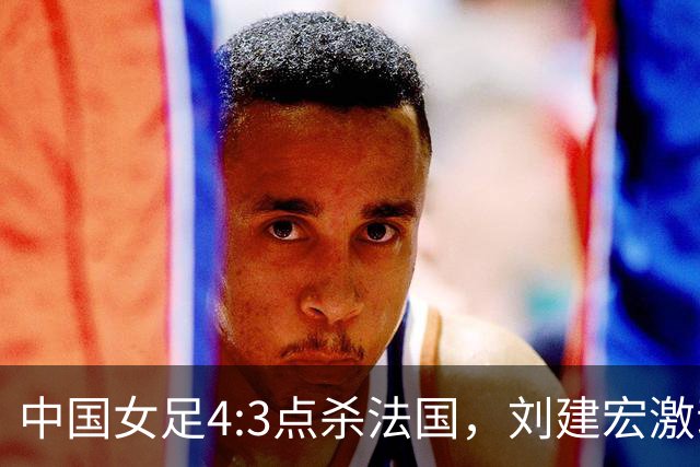 中国女足4:3点杀法国，刘建宏激动点评：被误判还能这么稳定赢球